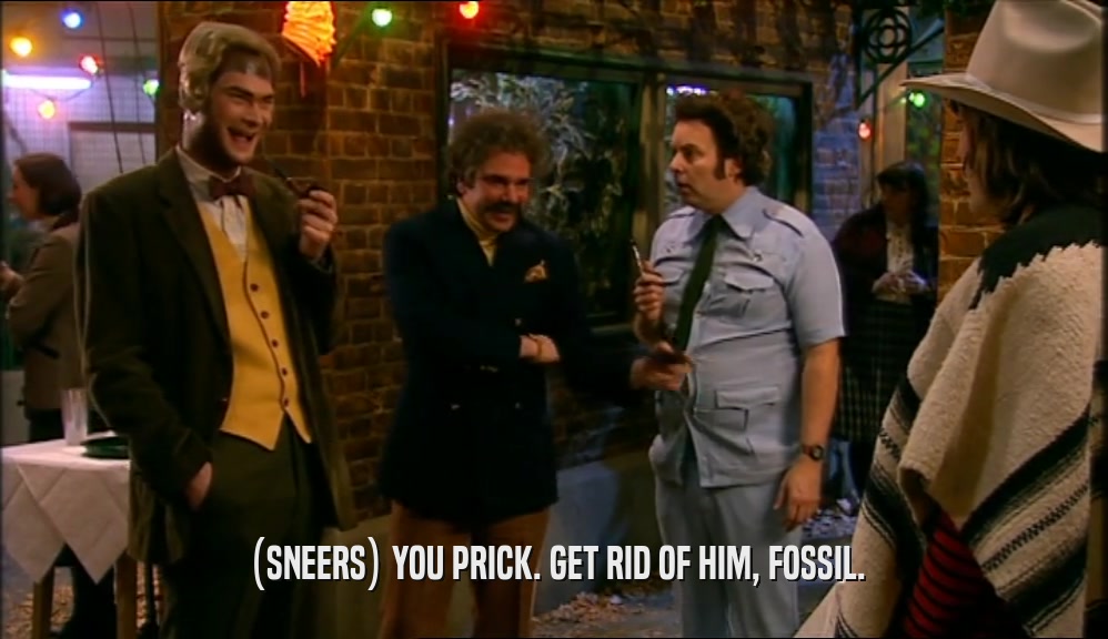 (SNEERS) YOU PRICK. GET RID OF HIM, FOSSIL.  