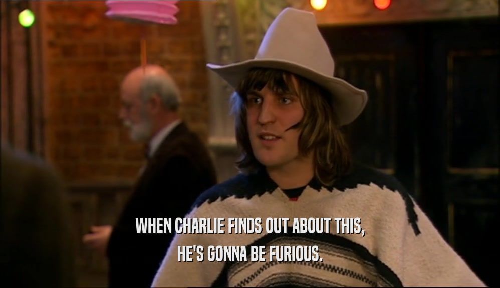 WHEN CHARLIE FINDS OUT ABOUT THIS, HE'S GONNA BE FURIOUS. 