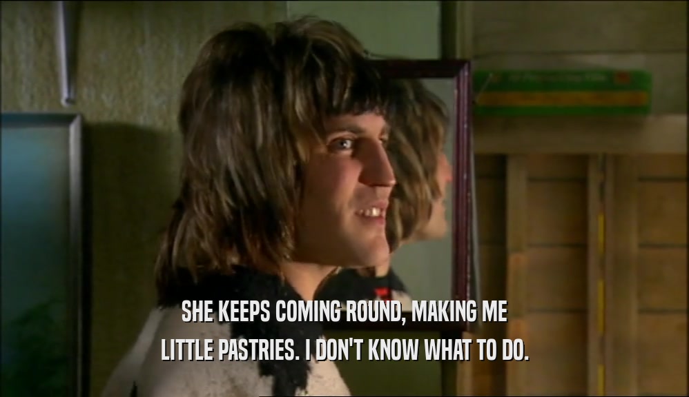 SHE KEEPS COMING ROUND, MAKING ME LITTLE PASTRIES. I DON'T KNOW WHAT TO DO. 