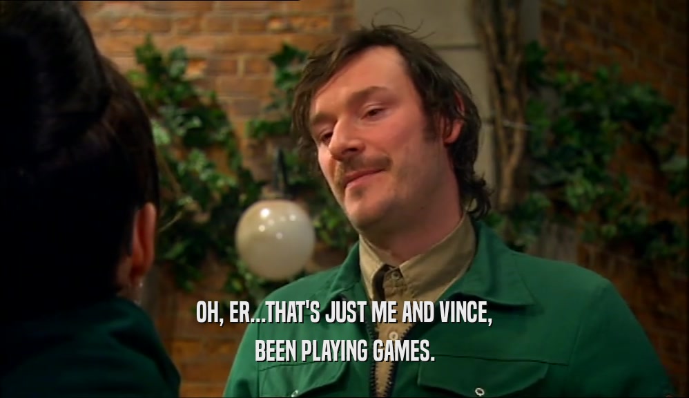 OH, ER...THAT'S JUST ME AND VINCE, BEEN PLAYING GAMES. 