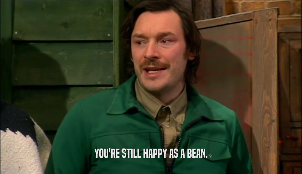 YOU'RE STILL HAPPY AS A BEAN.
  