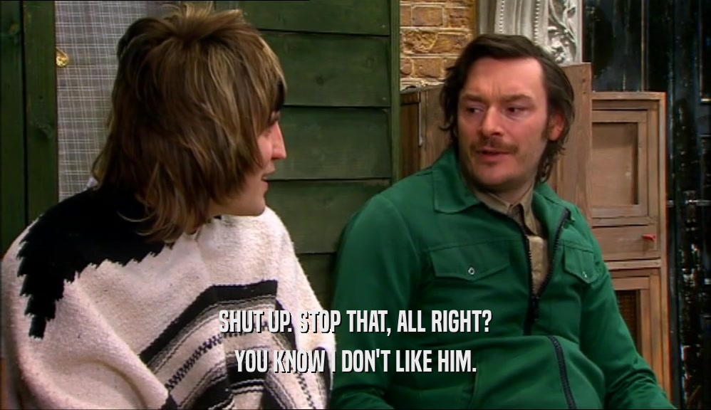 SHUT UP. STOP THAT, ALL RIGHT? YOU KNOW I DON'T LIKE HIM. 