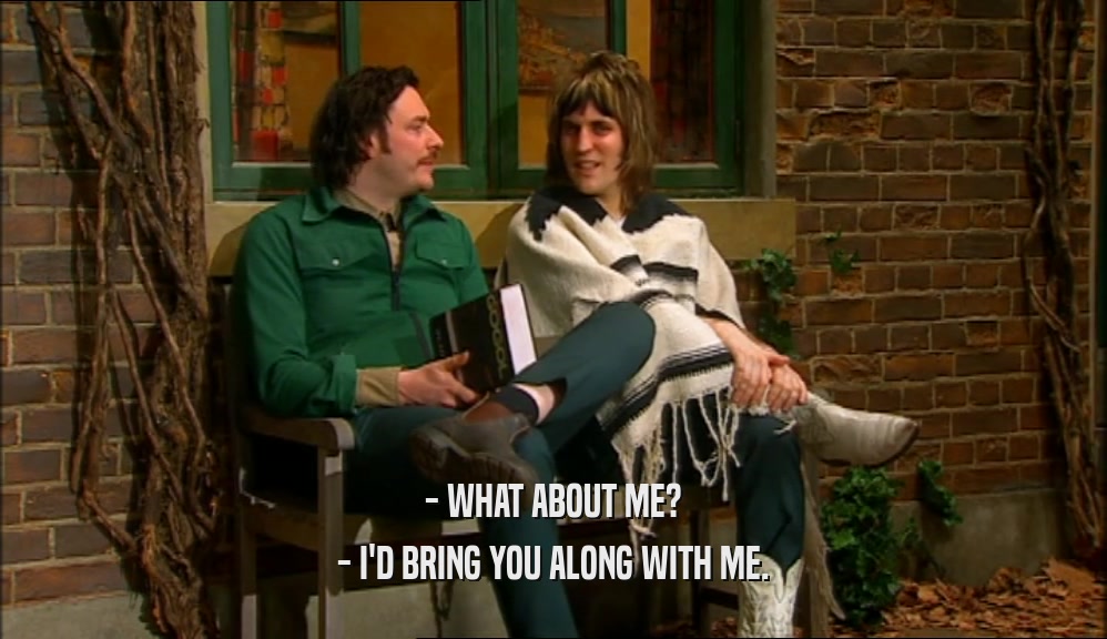 - WHAT ABOUT ME? - I'D BRING YOU ALONG WITH ME. 