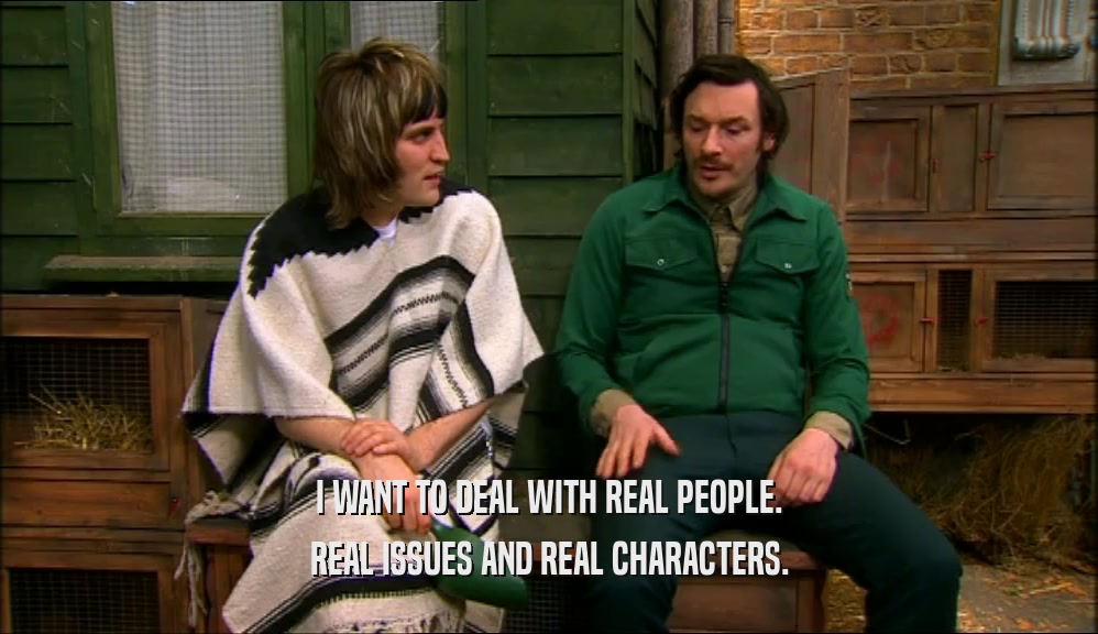 I WANT TO DEAL WITH REAL PEOPLE.
 REAL ISSUES AND REAL CHARACTERS.
 