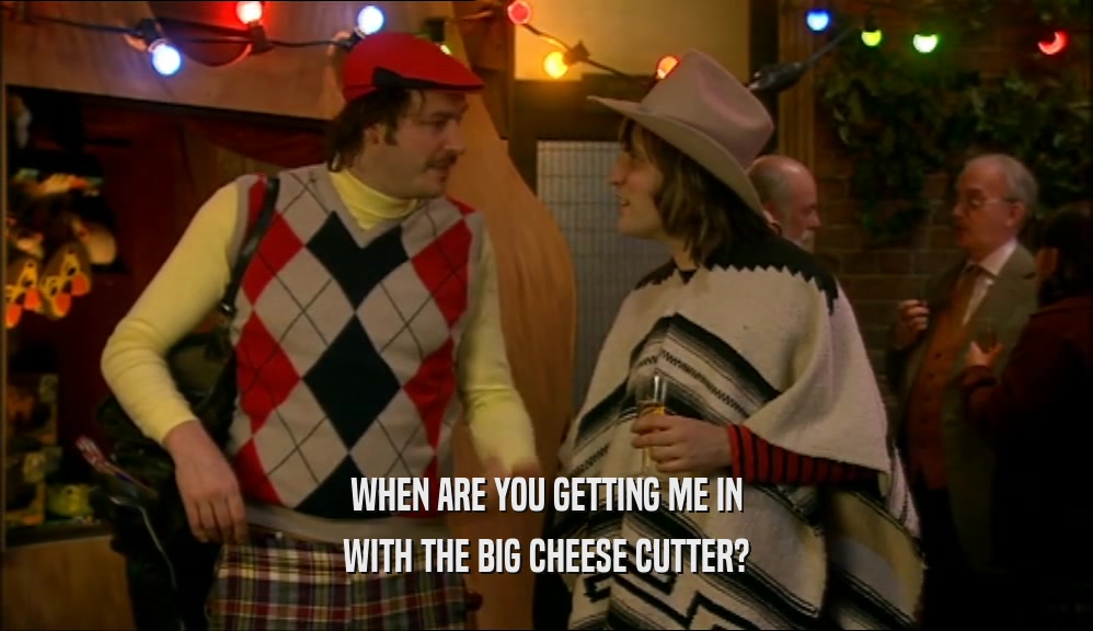 WHEN ARE YOU GETTING ME IN WITH THE BIG CHEESE CUTTER? 