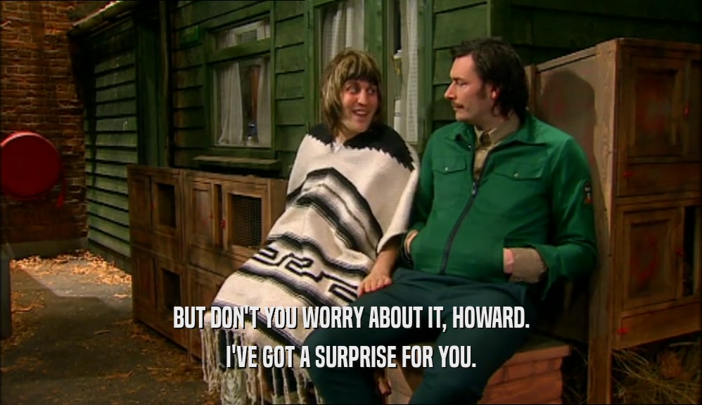 BUT DON'T YOU WORRY ABOUT IT, HOWARD. I'VE GOT A SURPRISE FOR YOU. 