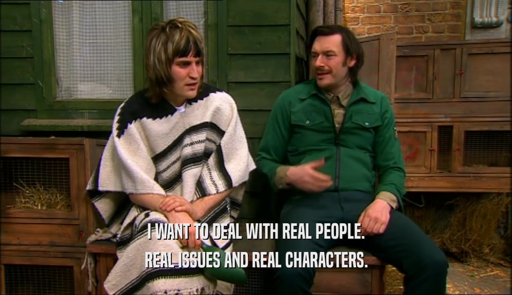 I WANT TO DEAL WITH REAL PEOPLE.
 REAL ISSUES AND REAL CHARACTERS.
 