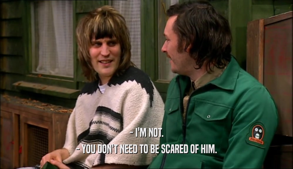 - I'M NOT. - YOU DON'T NEED TO BE SCARED OF HIM. 