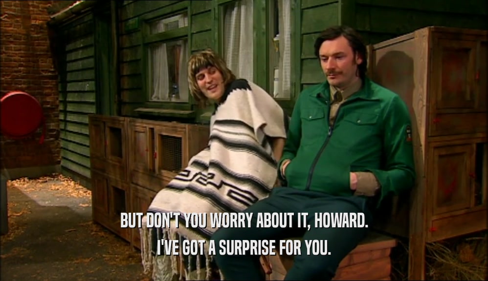BUT DON'T YOU WORRY ABOUT IT, HOWARD. I'VE GOT A SURPRISE FOR YOU. 