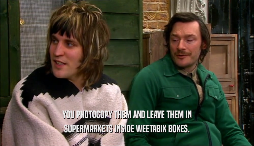 YOU PHOTOCOPY THEM AND LEAVE THEM IN SUPERMARKETS INSIDE WEETABIX BOXES. 