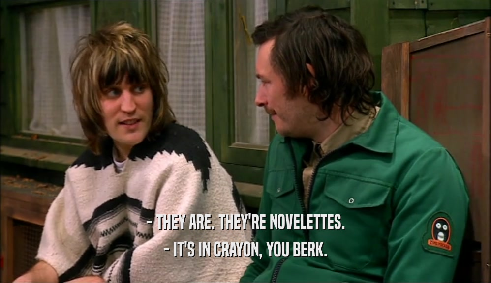 - THEY ARE. THEY'RE NOVELETTES. - IT'S IN CRAYON, YOU BERK. 