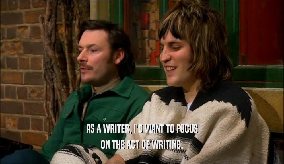 AS A WRITER, I'D WANT TO FOCUS ON THE ACT OF WRITING. 