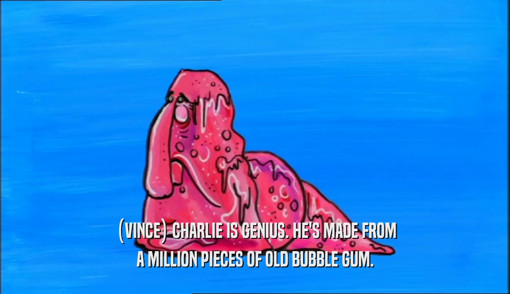 (VINCE) CHARLIE IS GENIUS. HE'S MADE FROM
 A MILLION PIECES OF OLD BUBBLE GUM.
 