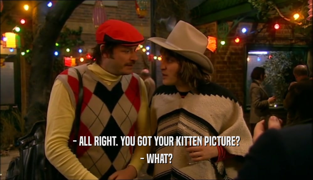 - ALL RIGHT. YOU GOT YOUR KITTEN PICTURE? - WHAT? 