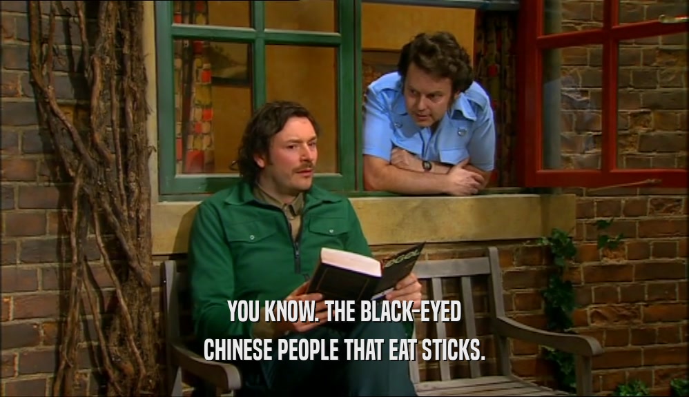 YOU KNOW. THE BLACK-EYED CHINESE PEOPLE THAT EAT STICKS. 