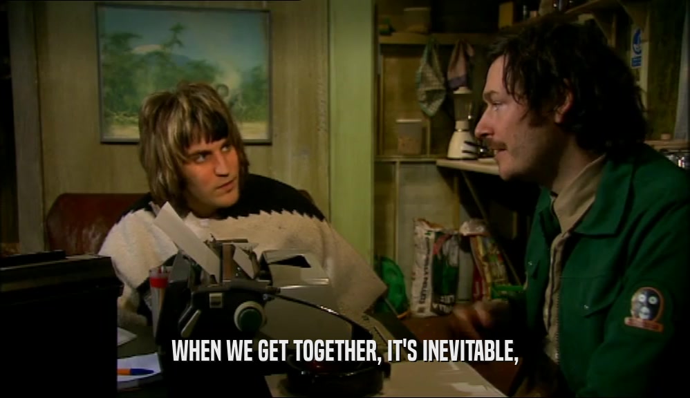 WHEN WE GET TOGETHER, IT'S INEVITABLE,  
