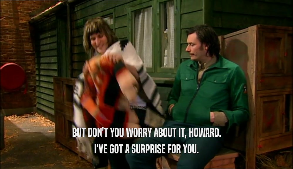BUT DON'T YOU WORRY ABOUT IT, HOWARD. I'VE GOT A SURPRISE FOR YOU. 