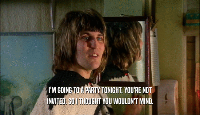 I'M GOING TO A PARTY TONIGHT. YOU'RE NOT INVITED. SO I THOUGHT YOU WOULDN'T MIND. 