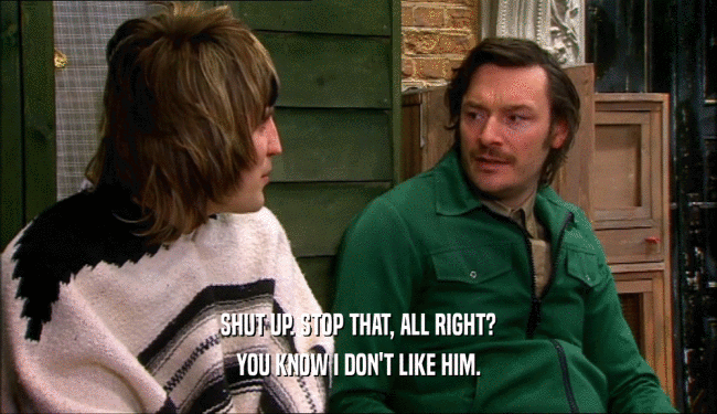 SHUT UP. STOP THAT, ALL RIGHT? YOU KNOW I DON'T LIKE HIM. 