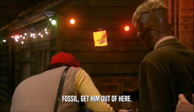 FOSSIL, GET HIM OUT OF HERE.  