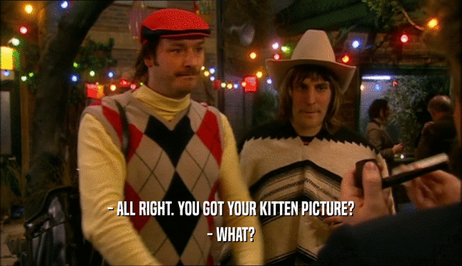 - ALL RIGHT. YOU GOT YOUR KITTEN PICTURE?
 - WHAT?
 