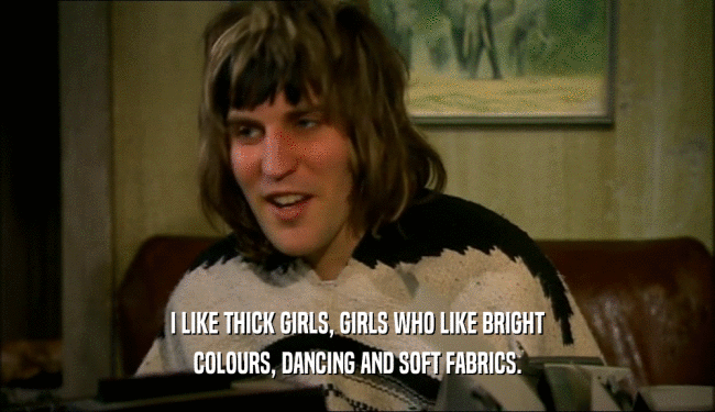I LIKE THICK GIRLS, GIRLS WHO LIKE BRIGHT
 COLOURS, DANCING AND SOFT FABRICS.
 