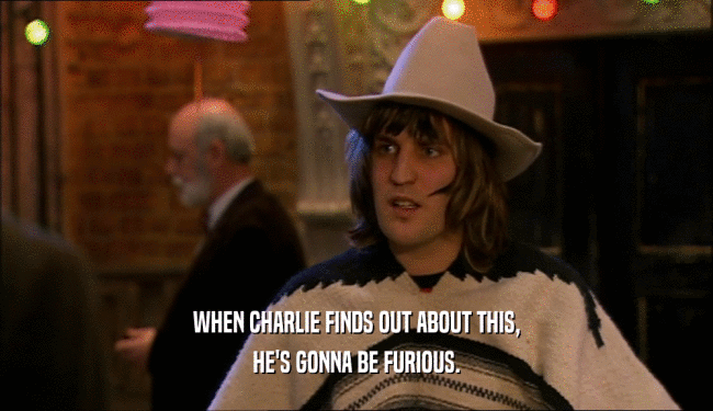 WHEN CHARLIE FINDS OUT ABOUT THIS, HE'S GONNA BE FURIOUS. 