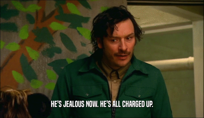 HE'S JEALOUS NOW. HE'S ALL CHARGED UP.  