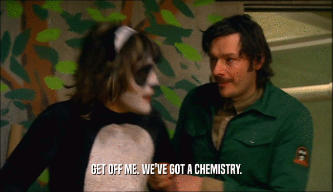 GET OFF ME. WE'VE GOT A CHEMISTRY.  
