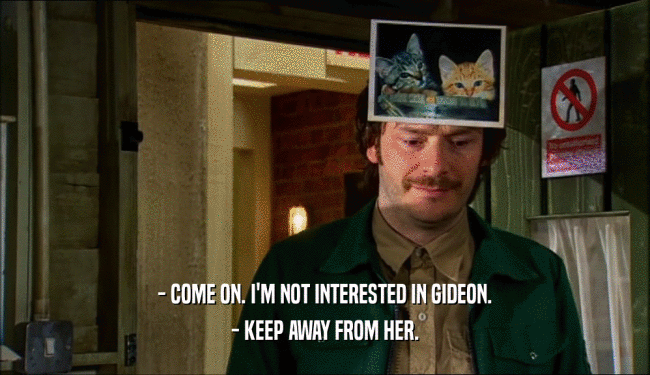 - COME ON. I'M NOT INTERESTED IN GIDEON. - KEEP AWAY FROM HER. 