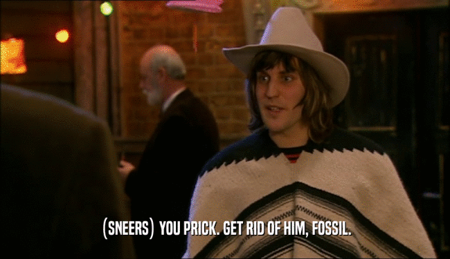 (SNEERS) YOU PRICK. GET RID OF HIM, FOSSIL.  