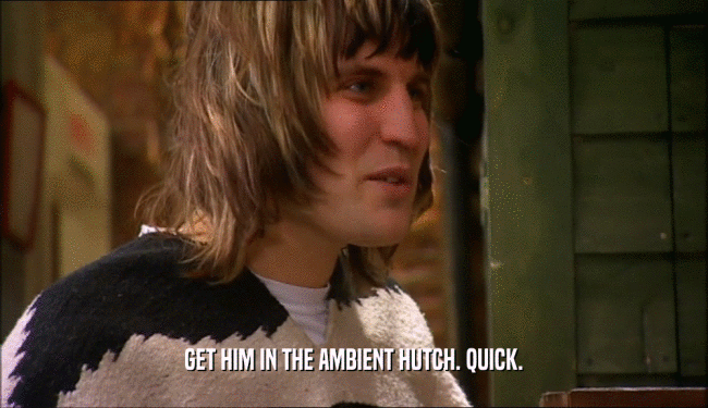 GET HIM IN THE AMBIENT HUTCH. QUICK.  