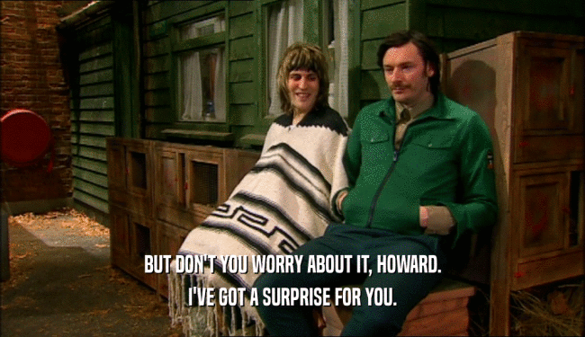BUT DON'T YOU WORRY ABOUT IT, HOWARD.
 I'VE GOT A SURPRISE FOR YOU.
 