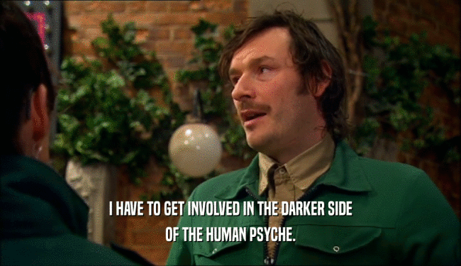 I HAVE TO GET INVOLVED IN THE DARKER SIDE OF THE HUMAN PSYCHE. 