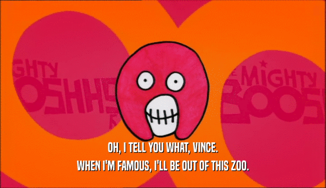OH, I TELL YOU WHAT, VINCE. WHEN I'M FAMOUS, I'LL BE OUT OF THIS ZOO. 
