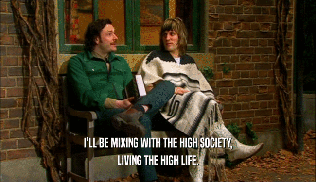 I'LL BE MIXING WITH THE HIGH SOCIETY, LIVING THE HIGH LIFE. 