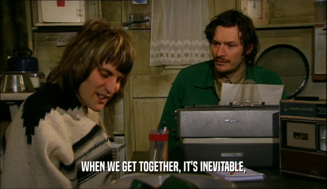 WHEN WE GET TOGETHER, IT'S INEVITABLE,  