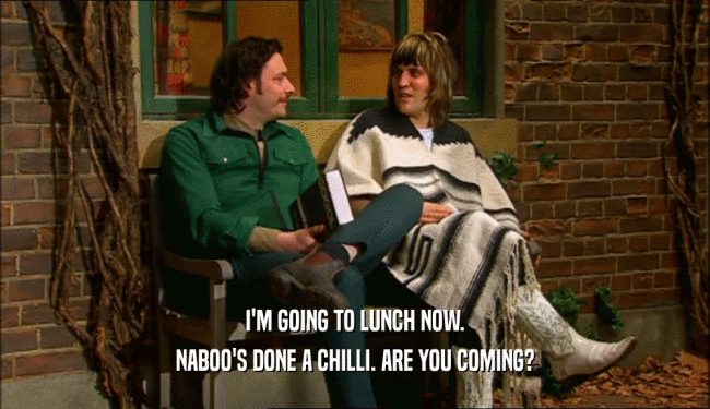 I'M GOING TO LUNCH NOW.
 NABOO'S DONE A CHILLI. ARE YOU COMING?
 