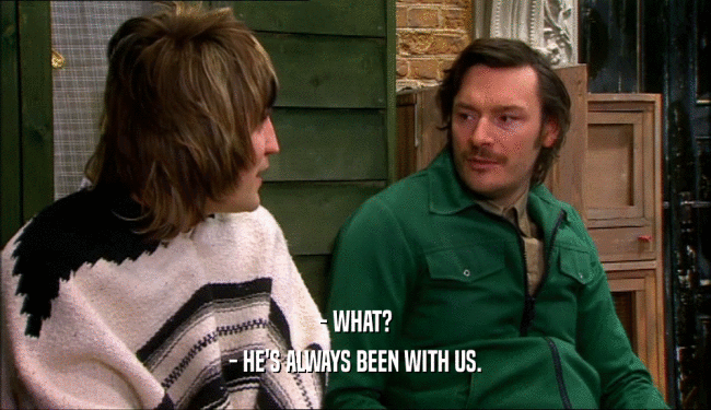 - WHAT? - HE'S ALWAYS BEEN WITH US. 