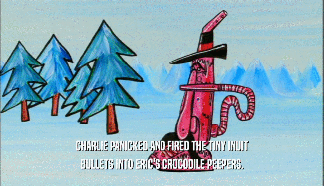 CHARLIE PANICKED AND FIRED THE TINY INUIT BULLETS INTO ERIC'S CROCODILE PEEPERS. 