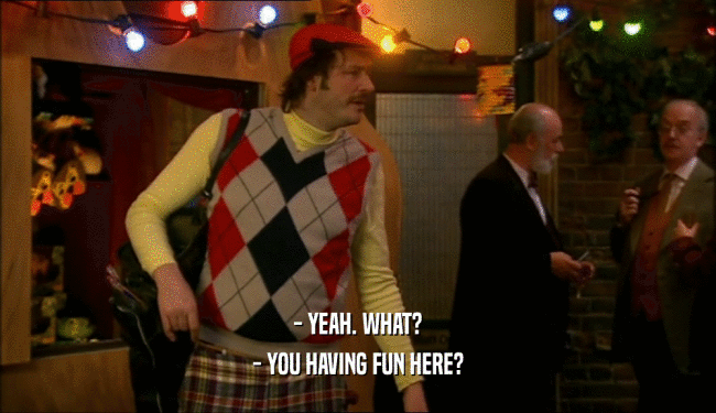 - YEAH. WHAT? - YOU HAVING FUN HERE? 