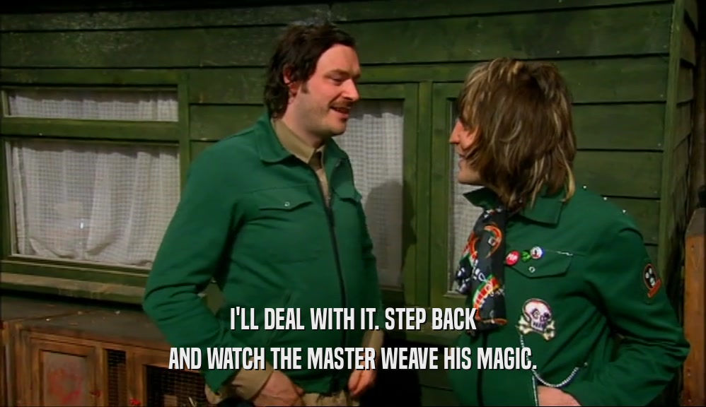 I'LL DEAL WITH IT. STEP BACK AND WATCH THE MASTER WEAVE HIS MAGIC. 