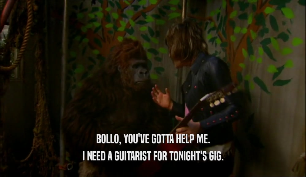 BOLLO, YOU'VE GOTTA HELP ME. I NEED A GUITARIST FOR TONIGHT'S GIG. 