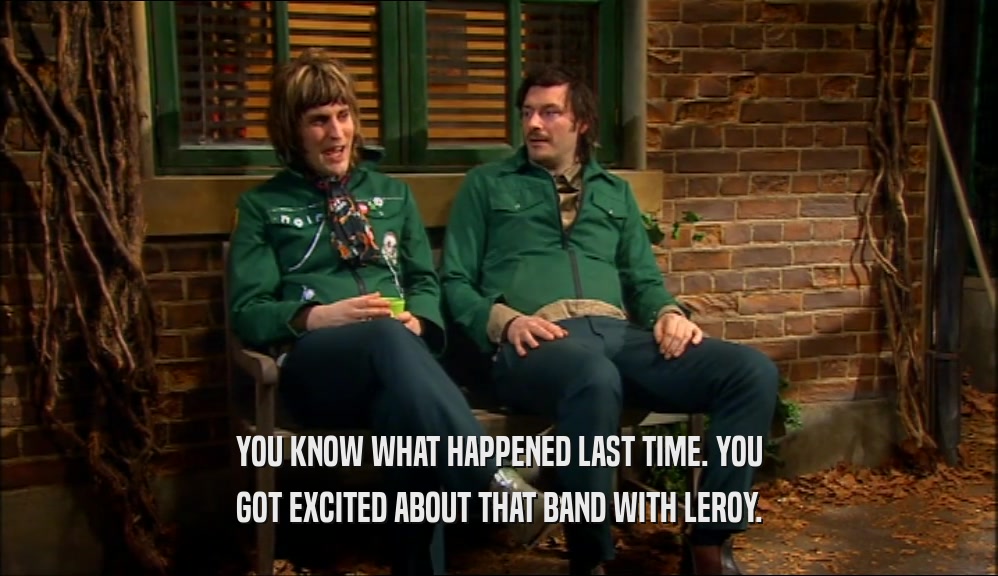 YOU KNOW WHAT HAPPENED LAST TIME. YOU GOT EXCITED ABOUT THAT BAND WITH LEROY. 