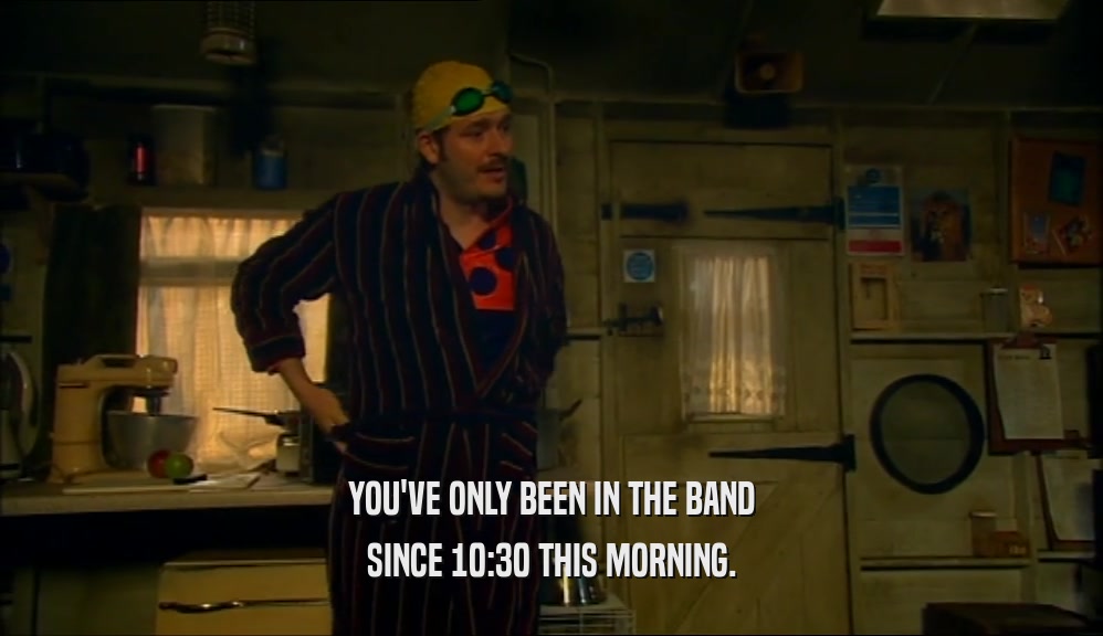 YOU'VE ONLY BEEN IN THE BAND
 SINCE 10:30 THIS MORNING.
 