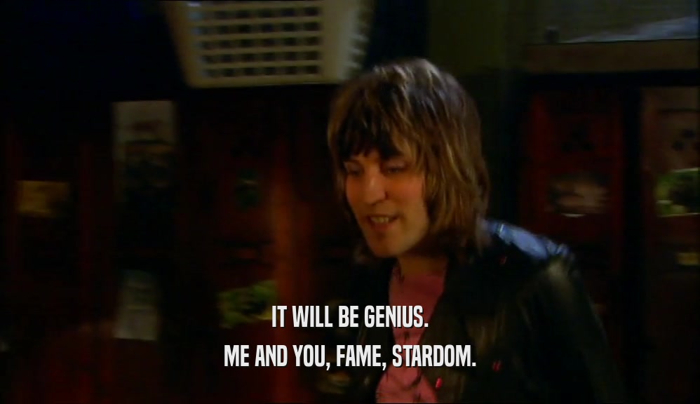 IT WILL BE GENIUS.
 ME AND YOU, FAME, STARDOM.
 