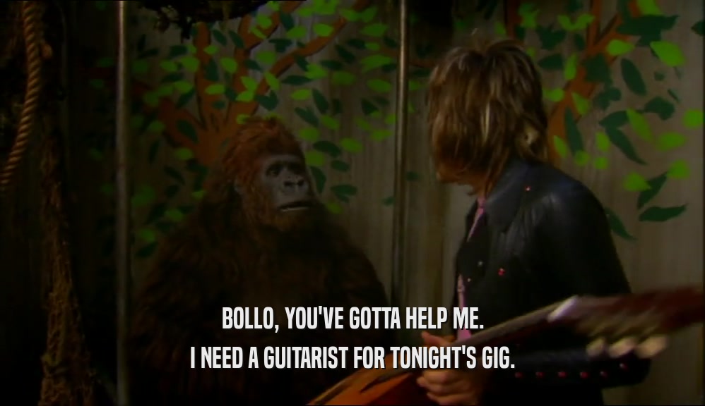 BOLLO, YOU'VE GOTTA HELP ME. I NEED A GUITARIST FOR TONIGHT'S GIG. 