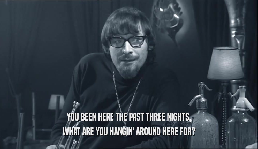YOU BEEN HERE THE PAST THREE NIGHTS. WHAT ARE YOU HANGIN' AROUND HERE FOR? 
