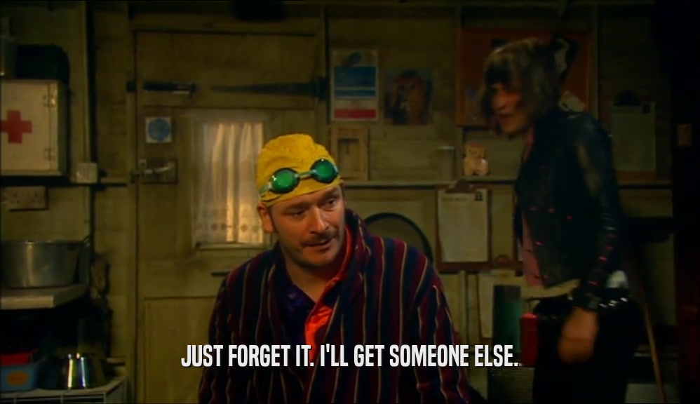 JUST FORGET IT. I'LL GET SOMEONE ELSE.  