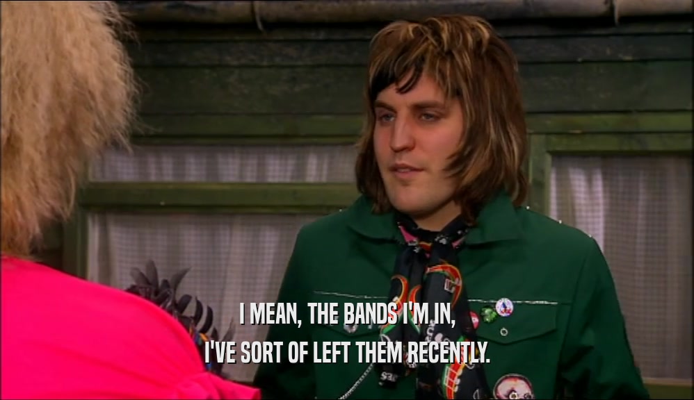I MEAN, THE BANDS I'M IN, I'VE SORT OF LEFT THEM RECENTLY. 